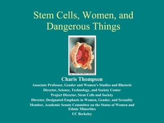 Stem Cells, Women, and Dangerous Things Charis Thompson Associate Professor, Gender and Women’s Studies and Rhetoric Director, Science, Technology, and Society Center Project Director, Stem Cells and Society Director, Designated Emphasis in Women, Gender, and Sexuality Member, Academic Senate Committee on the Status of Women and Ethnic Minorities UC Berkeley 