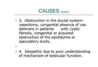 CAUSES (contd.)
• 3. Obstruction in the ductal system-
vasectomy, congenital absence of vas
deferens in patients with cystic
fibrosis, congenital or acquired
obstruction of the epididymis or
ejaculatory ducts.
•
• 4. Idiopathic due to poor understanding
of mechanism of testicular function.
 