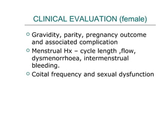 CLINICAL EVALUATION (female)
 Gravidity, parity, pregnancy outcome
and associated complication
 Menstrual Hx – cycle length ,flow,
dysmenorrhoea, intermenstrual
bleeding.
 Coital frequency and sexual dysfunction
 