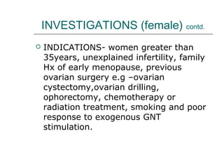 INVESTIGATIONS (female) contd.
 INDICATIONS- women greater than
35years, unexplained infertility, family
Hx of early menopause, previous
ovarian surgery e.g –ovarian
cystectomy,ovarian drilling,
ophorectomy, chemotherapy or
radiation treatment, smoking and poor
response to exogenous GNT
stimulation.
 