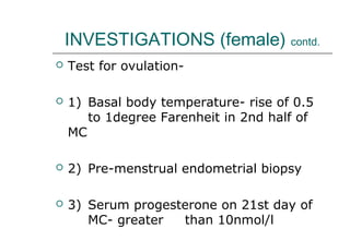 INVESTIGATIONS (female) contd.
 Test for ovulation-
 1) Basal body temperature- rise of 0.5
to 1degree Farenheit in 2nd half of
MC
 2) Pre-menstrual endometrial biopsy
 3) Serum progesterone on 21st day of
MC- greater than 10nmol/l
 