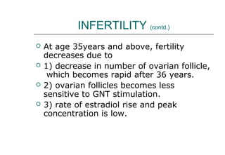 INFERTILITY (contd.)
 At age 35years and above, fertility
decreases due to
 1) decrease in number of ovarian follicle,
which becomes rapid after 36 years.
 2) ovarian follicles becomes less
sensitive to GNT stimulation.
 3) rate of estradiol rise and peak
concentration is low.
 