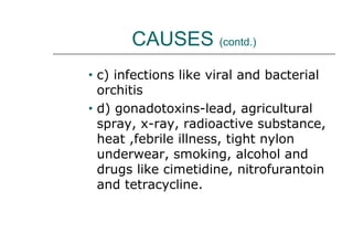 CAUSES (contd.)
• c) infections like viral and bacterial
orchitis
• d) gonadotoxins-lead, agricultural
spray, x-ray, radioactive substance,
heat ,febrile illness, tight nylon
underwear, smoking, alcohol and
drugs like cimetidine, nitrofurantoin
and tetracycline.
 