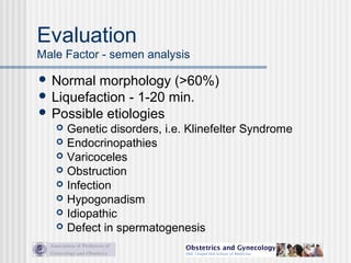 Evaluation
Male Factor - semen analysis
 Normal morphology (>60%)
 Liquefaction - 1-20 min.
 Possible etiologies
 Genetic disorders, i.e. Klinefelter Syndrome
 Endocrinopathies
 Varicoceles
 Obstruction
 Infection
 Hypogonadism
 Idiopathic
 Defect in spermatogenesis
 