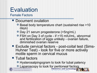 Evaluation
Female Factors
 Document ovulation
 Basal body temperature chart (sustained rise >10
days)
 Day 21 serum progesterone (>5ng/mL)
 FSH on Day 3 of cycle - if >15 mIU/mL, abnormal
and fertilization of eggs unlikely - ovarian failure,
diminished ovarian reserve
 Exclude cervical factors - post-coital test (Sims-
Huhner Test) - look for five or more actively
motile sperm in cervical mucus
 Tubal factors
 Hysterosalpingogram to look for tubal patency
 Laparoscopy to look for peritoneal factors
 