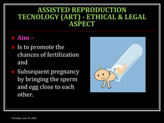 ASSISTED REPRODUCTION
TECNOLOGY (ART) - ETHICAL & LEGAL
ASPECT
 Aim –
 Is to promote the
chances of fertilization
and
 Subsequent pregnancy
by bringing the sperm
and egg close to each
other.
Thursday, June 18, 2020
 