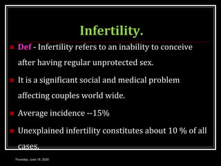 Infertility.
 Def - Infertility refers to an inability to conceive
after having regular unprotected sex.
 It is a significant social and medical problem
affecting couples world wide.
 Average incidence --15%
 Unexplained infertility constitutes about 10 % of all
cases.
Thursday, June 18, 2020
 