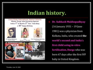 Indian history.
 Dr. Subhash Mukhopadhyay
(16 January 1931 – 19 June
1981) was a physician from
Kolkata, India, who created the
world's second and India's
first child using in-vitro
fertilisation, Durga who was
born 67 days after the first IVF
baby in United Kingdom.
Thursday, June 18, 2020
 