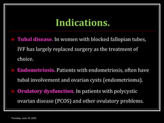 Indications.
 Tubal disease. In women with blocked fallopian tubes,
IVF has largely replaced surgery as the treatment of
choice.
 Endometriosis. Patients with endometriosis, often have
tubal involvement and ovarian cysts (endometrioma).
 Ovulatory dysfunction. In patients with polycystic
ovarian disease (PCOS) and other ovulatory problems.
Thursday, June 18, 2020
 