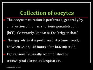Collection of oocytes
 The oocyte maturation is performed, generally by
an injection of human chorionic gonadotropin
(hCG). Commonly, known as the "trigger shot.“
 The egg retrieval is performed at a time usually
between 34 and 36 hours after hCG injection.
 Egg retrieval is usually accomplished by
transvaginal ultrasound aspiration.
Thursday, June 18, 2020
 