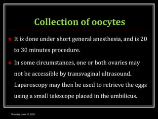Collection of oocytes
 It is done under short general anesthesia, and is 20
to 30 minutes procedure.
 In some circumstances, one or both ovaries may
not be accessible by transvaginal ultrasound.
Laparoscopy may then be used to retrieve the eggs
using a small telescope placed in the umbilicus.
Thursday, June 18, 2020
 