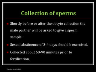 Collection of sperms
 Shortly before or after the oocyte collection the
male partner will be asked to give a sperm
sample.
 Sexual abstinence of 3-4 days should b exercised.
 Collected about 60-90 minutes prior to
fertilization,.
Thursday, June 18, 2020
 