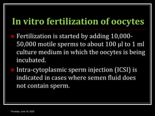 In vitro fertilization of oocytes
 Fertilization is started by adding 10,000-
50,000 motile sperms to about 100 μl to 1 ml
culture medium in which the oocytes is being
incubated.
 Intra-cytoplasmic sperm injection (ICSI) is
indicated in cases where semen fluid does
not contain sperm.
Thursday, June 18, 2020
 