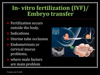 In- vitro fertilization (IVF)/
Embryo transfer
 Fertilization occurs
outside the body.
 Indications
 Uterine tube occlusion
 Endometriosis or
cervical mucus
problems,
 where male factors
are main problem
Thursday, June 18, 2020
 