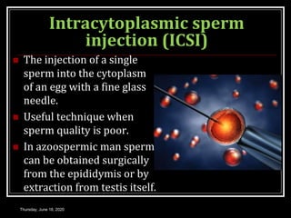 Intracytoplasmic sperm
injection (ICSI)
 The injection of a single
sperm into the cytoplasm
of an egg with a fine glass
needle.
 Useful technique when
sperm quality is poor.
 In azoospermic man sperm
can be obtained surgically
from the epididymis or by
extraction from testis itself.
Thursday, June 18, 2020
 