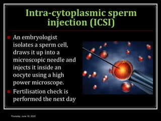 Intra-cytoplasmic sperm
injection (ICSI)
 An embryologist
isolates a sperm cell,
draws it up into a
microscopic needle and
injects it inside an
oocyte using a high
power microscope.
 Fertilisation check is
performed the next day
Thursday, June 18, 2020
 