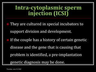 Intra-cytoplasmic sperm
injection (ICSI)
 They are cultured in special incubators to
support division and development.
 If the couple has a history of certain genetic
disease and the gene that is causing that
problem is identified, a pre-implantation
genetic diagnosis may be done.
Thursday, June 18, 2020
 
