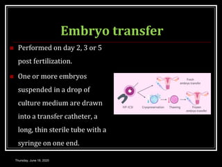 Embryo transfer
 Performed on day 2, 3 or 5
post fertilization.
 One or more embryos
suspended in a drop of
culture medium are drawn
into a transfer catheter, a
long, thin sterile tube with a
syringe on one end.
Thursday, June 18, 2020
 