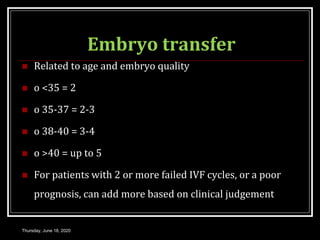 Embryo transfer
 Related to age and embryo quality
 o <35 = 2
 o 35-37 = 2-3
 o 38-40 = 3-4
 o >40 = up to 5
 For patients with 2 or more failed IVF cycles, or a poor
prognosis, can add more based on clinical judgement
Thursday, June 18, 2020
 