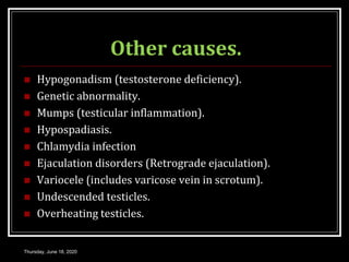 Other causes.
 Hypogonadism (testosterone deficiency).
 Genetic abnormality.
 Mumps (testicular inflammation).
 Hypospadiasis.
 Chlamydia infection
 Ejaculation disorders (Retrograde ejaculation).
 Variocele (includes varicose vein in scrotum).
 Undescended testicles.
 Overheating testicles.
Thursday, June 18, 2020
 