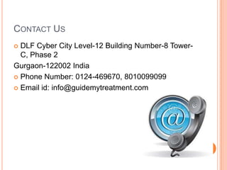 CONTACT US
DLF Cyber City Level-12 Building Number-8 TowerC, Phase 2
Gurgaon-122002 India
 Phone Number: 0124-469670, 8010099099
 Email id: info@guidemytreatment.com


 