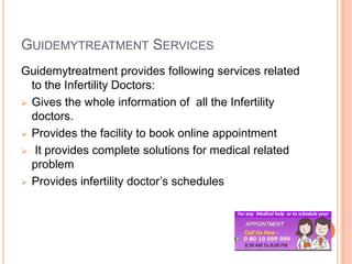 GUIDEMYTREATMENT SERVICES
Guidemytreatment provides following services related
to the Infertility Doctors:
 Gives the whole information of all the Infertility
doctors.
 Provides the facility to book online appointment
 It provides complete solutions for medical related
problem
 Provides infertility doctor’s schedules

 