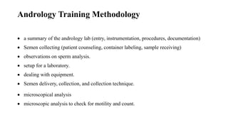 Andrology Training Methodology
 a summary of the andrology lab (entry, instrumentation, procedures, documentation)
 Semen collecting (patient counseling, container labeling, sample receiving)
 observations on sperm analysis.
 setup for a laboratory.
 dealing with equipment.
 Semen delivery, collection, and collection technique.
 microscopical analysis
 microscopic analysis to check for motility and count.
 
