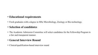 • Educational requirements
• Fresh graduates with a degree in MSc Microbiology, Zoology or Bio-technology.
• Selection of candidates
• The Academic Admission Committee will select candidates for the Fellowship Program in
a fair and transparent manner.
• General Interview Round
• Clinical/qualification-based interview round
 