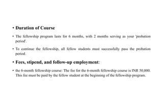 • Duration of Course
• The fellowship program lasts for 6 months, with 2 months serving as your 'probation
period'.
• To continue the fellowship, all fellow students must successfully pass the probation
period.
• Fees, stipend, and follow-up employment:
• the 6-month fellowship course: The fee for the 6-month fellowship course is INR 50,000.
This fee must be paid by the fellow student at the beginning of the fellowship program.
 