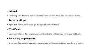 • Stipend:
• Fellowship candidates will receive a monthly stipend of INR 5,000 for a period of six months.
• Trainees will get:
• Apart from studies, trainees will get the required course materials.
• Certificate:
• Upon completion of their program, successful candidates will receive a provisional certificate.
• Following employment:
• If you pass the exam with a certain percentage, you will be appointed as an andrologist at centers.
 