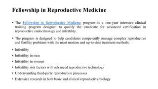 Fellowship in Reproductive Medicine
• The Fellowship in Reproductive Medicine program is a one-year intensive clinical
training program designed to qualify the candidate for advanced certification in
reproductive endocrinology and infertility.
• The program is designed to help candidates competently manage complex reproductive
and fertility problems with the most modern and up-to-date treatment methods:
• Infertility
• Infertility in men
• Infertility in women
• Infertility risk factors with advanced reproductive technology
• Understanding third-party reproduction processes
• Extensive research in both basic and clinical reproductive biology
 