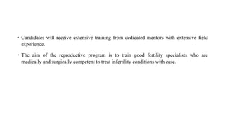 • Candidates will receive extensive training from dedicated mentors with extensive field
experience.
• The aim of the reproductive program is to train good fertility specialists who are
medically and surgically competent to treat infertility conditions with ease.
 
