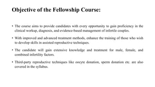 Objective of the Fellowship Course:
• The course aims to provide candidates with every opportunity to gain proficiency in the
clinical workup, diagnosis, and evidence-based management of infertile couples.
• With improved and advanced treatment methods, enhance the training of those who wish
to develop skills in assisted reproductive techniques.
• The candidate will gain extensive knowledge and treatment for male, female, and
combined infertility factors.
• Third-party reproductive techniques like oocyte donation, sperm donation etc. are also
covered in the syllabus.
 