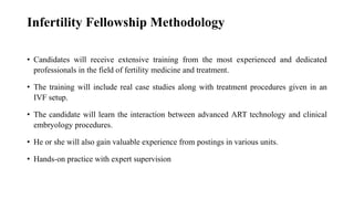 Infertility Fellowship Methodology
• Candidates will receive extensive training from the most experienced and dedicated
professionals in the field of fertility medicine and treatment.
• The training will include real case studies along with treatment procedures given in an
IVF setup.
• The candidate will learn the interaction between advanced ART technology and clinical
embryology procedures.
• He or she will also gain valuable experience from postings in various units.
• Hands-on practice with expert supervision
 