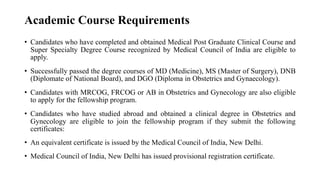Academic Course Requirements
• Candidates who have completed and obtained Medical Post Graduate Clinical Course and
Super Specialty Degree Course recognized by Medical Council of India are eligible to
apply.
• Successfully passed the degree courses of MD (Medicine), MS (Master of Surgery), DNB
(Diplomate of National Board), and DGO (Diploma in Obstetrics and Gynaecology).
• Candidates with MRCOG, FRCOG or AB in Obstetrics and Gynecology are also eligible
to apply for the fellowship program.
• Candidates who have studied abroad and obtained a clinical degree in Obstetrics and
Gynecology are eligible to join the fellowship program if they submit the following
certificates:
• An equivalent certificate is issued by the Medical Council of India, New Delhi.
• Medical Council of India, New Delhi has issued provisional registration certificate.
 