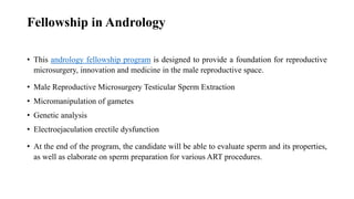 Fellowship in Andrology
• This andrology fellowship program is designed to provide a foundation for reproductive
microsurgery, innovation and medicine in the male reproductive space.
• Male Reproductive Microsurgery Testicular Sperm Extraction
• Micromanipulation of gametes
• Genetic analysis
• Electroejaculation erectile dysfunction
• At the end of the program, the candidate will be able to evaluate sperm and its properties,
as well as elaborate on sperm preparation for various ART procedures.
 