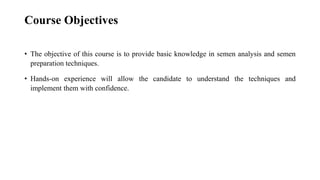 Course Objectives
• The objective of this course is to provide basic knowledge in semen analysis and semen
preparation techniques.
• Hands-on experience will allow the candidate to understand the techniques and
implement them with confidence.
 