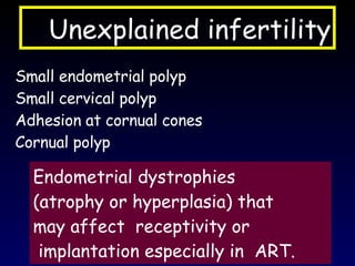 Unexplained infertility Small endometrial polyp Small cervical polyp Adhesion at cornual cones Cornual polyp Endometrial dystrophies (atrophy or hyperplasia) that  may affect  receptivity or implantation especially in  ART. 