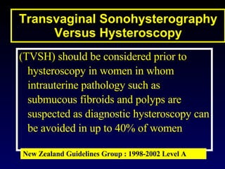 Transvaginal Sonohysterography Versus Hysteroscopy (TVSH) should be considered prior to hysteroscopy in women in whom intrauterine pathology such as submucous fibroids and polyps are suspected as diagnostic hysteroscopy can be avoided in up to 40% of women New Zealand Guidelines Group : 1998-2002 Level A 