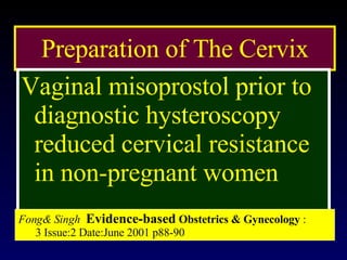 Preparation of The Cervix Vaginal misoprostol prior to diagnostic hysteroscopy reduced cervical resistance in non-pregnant women Fong& Singh   Evidence-based  Obstetrics & Gynecology   :  3 Issue:2 Date:June 2001 p88-90 
