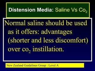 Distension Media:  Saline Vs Co 2 Normal saline should be used as it offers: advantages (shorter and less discomfort) over co 2  instillation. New Zealand Guidelines Group : Level A 