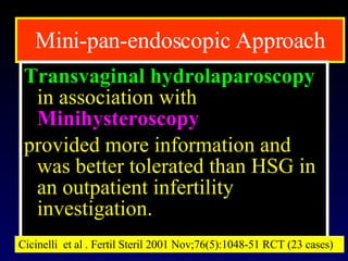 Mini-pan-endoscopic Approach Transvaginal hydrolaparoscopy   in association with  Minihysteroscopy   provided more information and was better tolerated than HSG in an outpatient infertility investigation.  Cicinelli  et al . Fertil Steril 2001 Nov;76(5):1048-51 RCT (23 cases) 