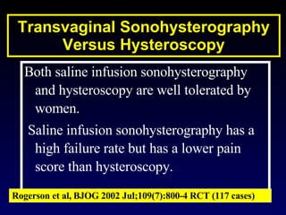Both saline infusion sonohysterography and hysteroscopy are well tolerated by women. Saline infusion sonohysterography has a high failure rate but has a lower pain score than hysteroscopy. Rogerson et al,   BJOG 2002 Jul;109(7):800-4 RCT (117 cases) Transvaginal Sonohysterography Versus Hysteroscopy 