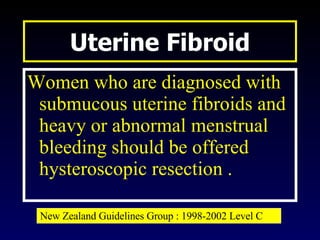 Uterine Fibroid Women who are diagnosed with submucous uterine fibroids and heavy or abnormal menstrual bleeding should be offered hysteroscopic resection . New Zealand Guidelines Group : 1998-2002 Level C 