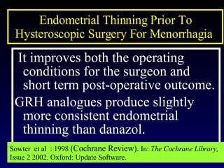 Endometrial Thinning Prior To Hysteroscopic Surgery For Menorrhagia  It improves both the operating conditions for the surgeon and short term post-operative outcome. GRH analogues produce slightly more consistent endometrial thinning than danazol.  Sowter  et al  : 1998  (Cochrane Review).  In:  The Cochrane Library,  Issue 2 2002. Oxford: Update Software.  