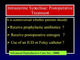 It is controversial whether patients should: Receive prophylactic antibiotics  ? Receive postoperative estrogen  ?  Use of an IUD or Foley catheter ?  Intrauterine Synechiae:  Postoperative Treatment Advanced Reproductive Care Inc  : 2002 