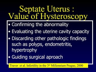 Septate Uterus :  Value of Hysteroscopy Confirming the abnormality  Evaluating the uterine cavity capacity  Discarding other pathologic findings such as polyps, endometritis, hypertrophy  Guiding surgical aproach Traver  et al. Infertility in the 3 rd  Millennium Prague, 2000 