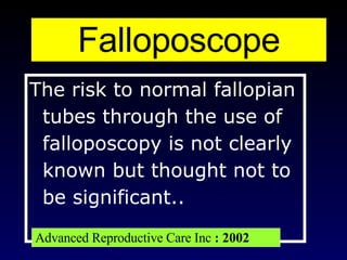 The risk to normal fallopian tubes through the use of falloposcopy is not clearly known but thought not to be significant..  Falloposcope Advanced Reproductive Care Inc  : 2002 