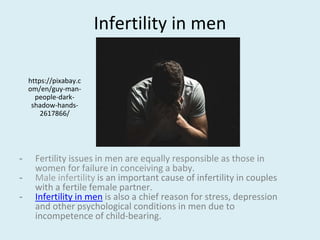 Infertility in men
- Fertility issues in men are equally responsible as those in
women for failure in conceiving a baby.
- Male infertility is an important cause of infertility in couples
with a fertile female partner.
- Infertility in men is also a chief reason for stress, depression
and other psychological conditions in men due to
incompetence of child-bearing.
https://pixabay.c
om/en/guy-man-
people-dark-
shadow-hands-
2617866/
 