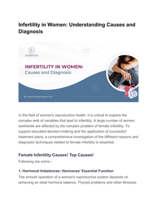 Infertility in Women: Understanding Causes and
Diagnosis
In the field of women's reproductive health, it is critical to explore the
complex web of variables that lead to infertility. A large number of women
worldwide are affected by the complex problem of female infertility. To
support educated decision-making and the application of successful
treatment plans, a comprehensive investigation of the different reasons and
diagnostic techniques related to female infertility is essential.
Female Infertility Causes! Top Causes!
Following are some:-
1. Hormonal Imbalances: Hormones' Essential Function
The smooth operation of a woman's reproductive system depends on
achieving an ideal hormone balance. Thyroid problems and other illnesses
 